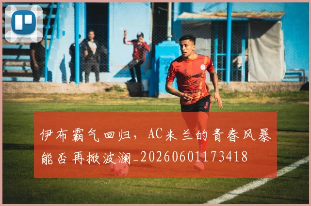伊布霸气回归,AC米兰的青春风暴能否再掀波澜_20260601173418
