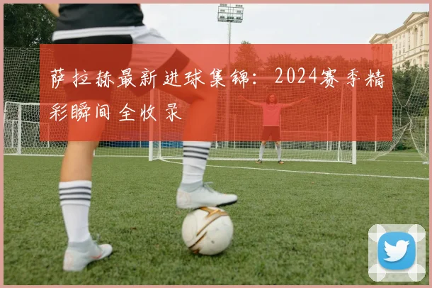 萨拉赫最新进球集锦:2024赛季精彩瞬间全收录