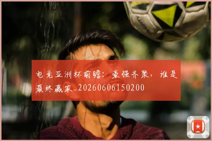 电竞亚洲杯前瞻：豪强齐聚，谁是最终赢家_20260606150200