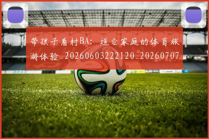 带孩子看村BA：适合家庭的体育旅游体验_20260603222120_20260707151540