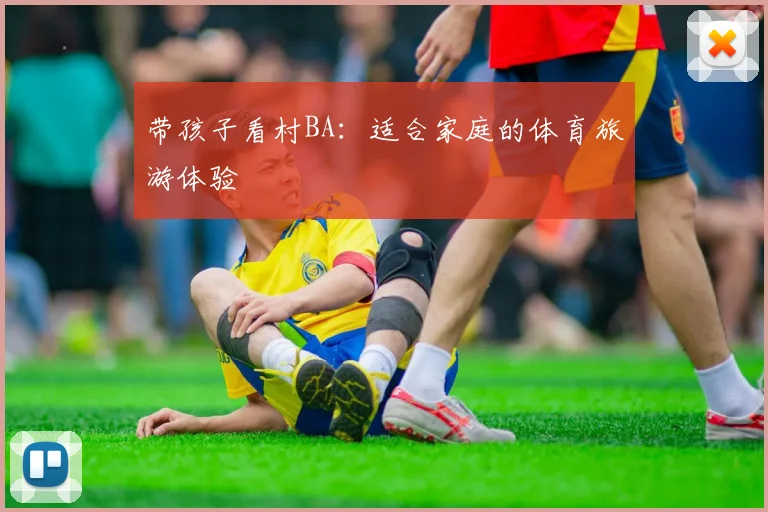 带孩子看村BA：适合家庭的体育旅游体验