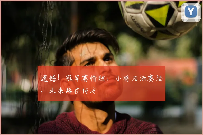 遗憾!冠军赛惜败,小将泪洒赛场,未来路在何方