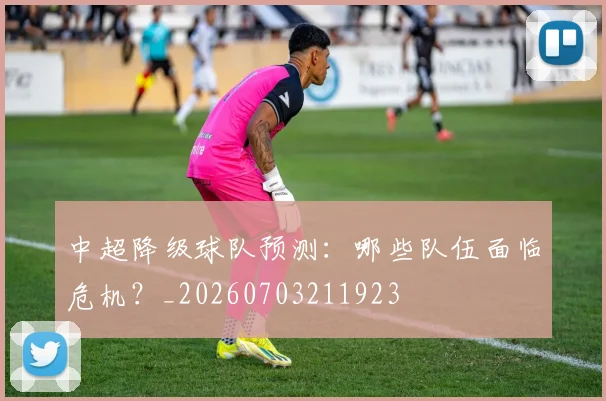 中超降级球队预测：哪些队伍面临危机？_20260703211923