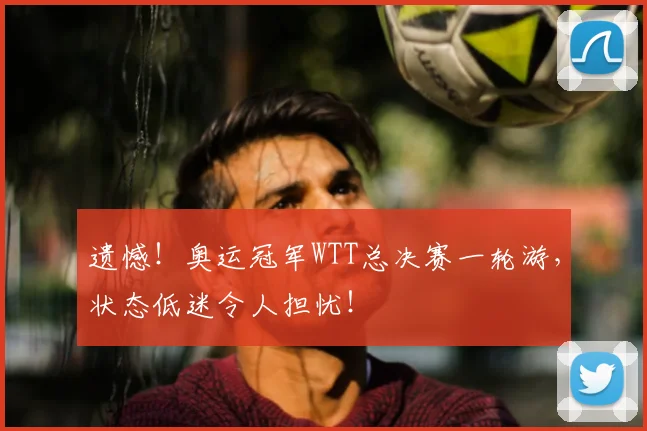 遗憾!奥运冠军WTT总决赛一轮游,状态低迷令人担忧!