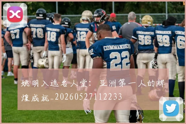 姚明入选名人堂:亚洲第一人的辉煌成就_20260527112233