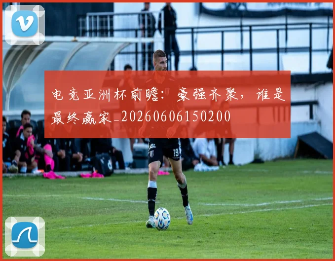 电竞亚洲杯前瞻:豪强齐聚,谁是最终赢家_20260606150200