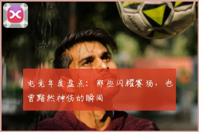 电竞年度盘点:那些闪耀赛场,也曾黯然神伤的瞬间