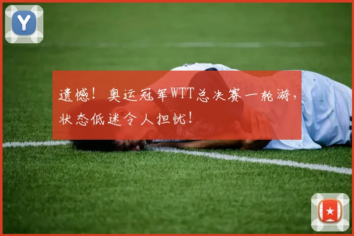 遗憾!奥运冠军WTT总决赛一轮游,状态低迷令人担忧!
