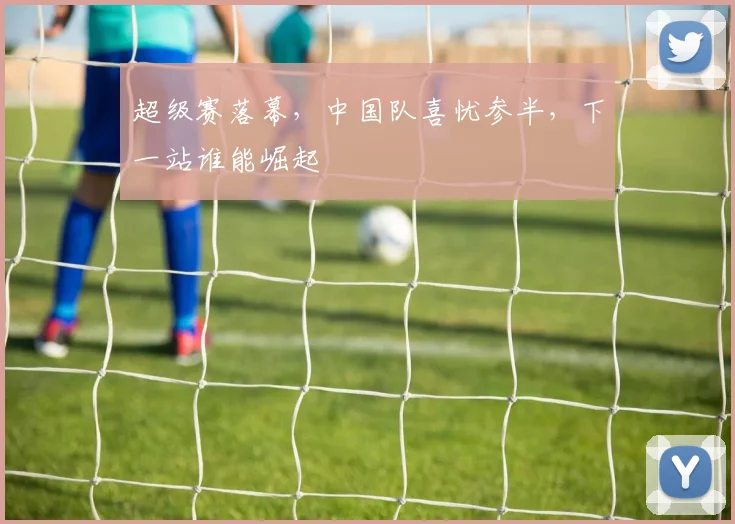 超级赛落幕,中国队喜忧参半,下一站谁能崛起