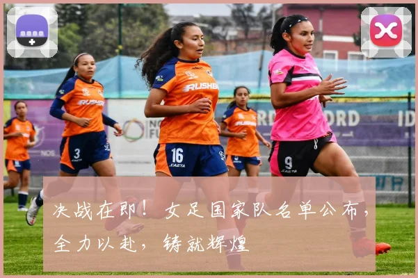 决战在即！女足国家队名单公布，全力以赴，铸就辉煌