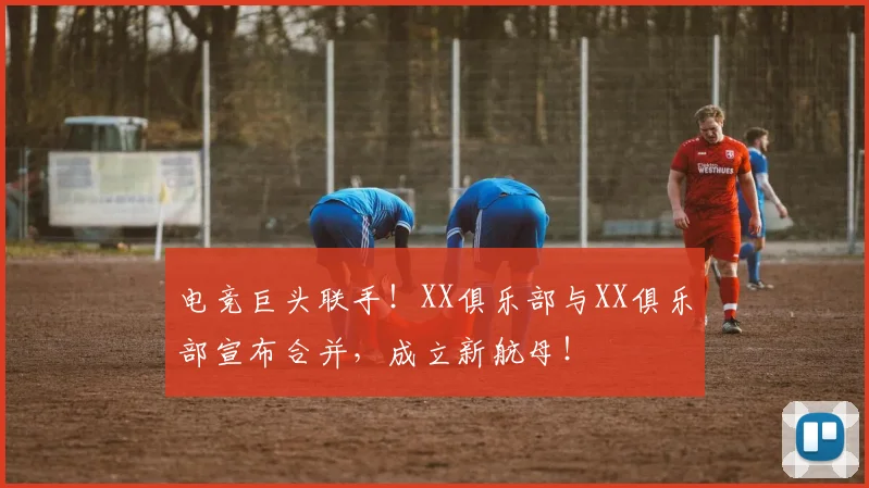 电竞巨头联手!XX俱乐部与XX俱乐部宣布合并,成立新航母!
