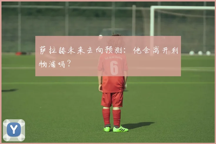 萨拉赫未来去向预测:他会离开利物浦吗?