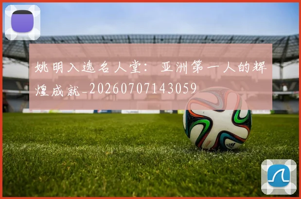 姚明入选名人堂:亚洲第一人的辉煌成就_20260707143059