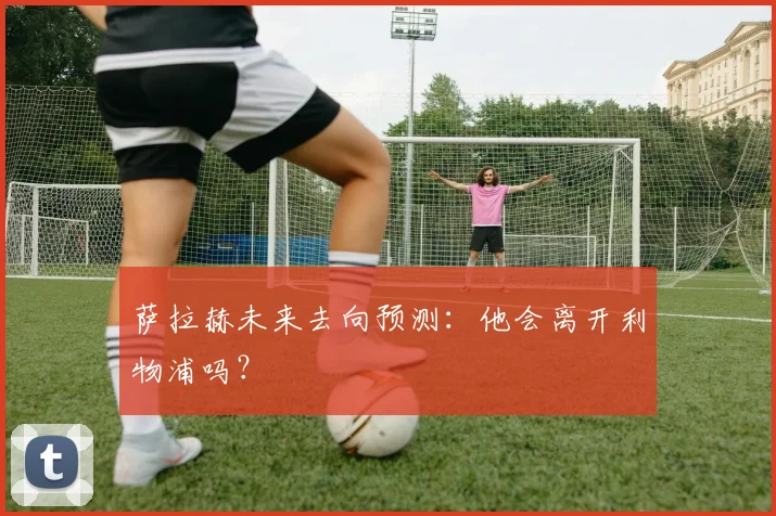 萨拉赫未来去向预测:他会离开利物浦吗?