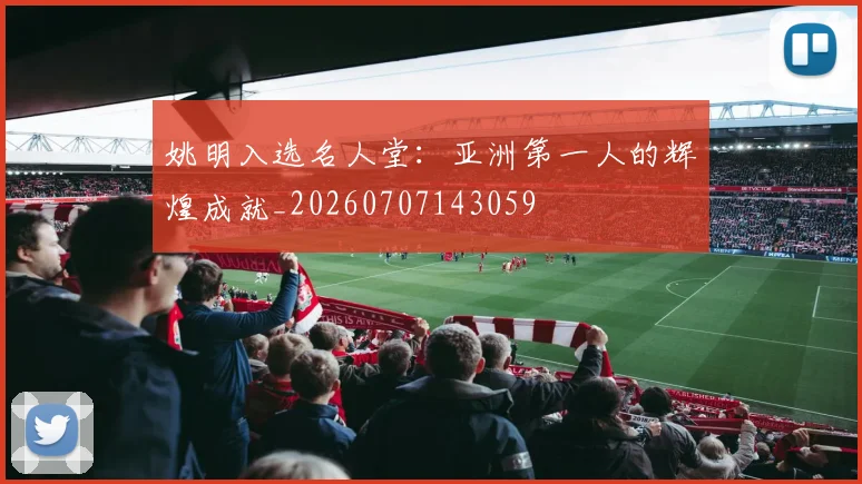 姚明入选名人堂：亚洲第一人的辉煌成就_20260707143059